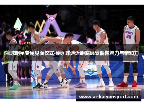 篮球明星专属见面仪式揭秘 球迷近距离感受偶像魅力与亲和力